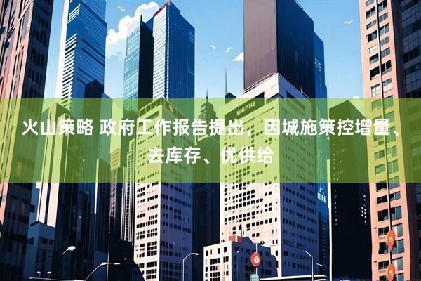火山策略 政府工作报告提出，因城施策控增量、去库存、优供给