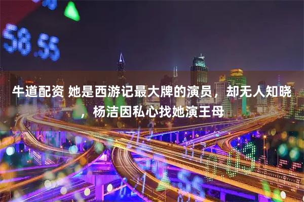 牛道配资 她是西游记最大牌的演员，却无人知晓，杨洁因私心找她演王母