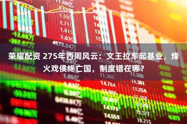 荣耀配资 275年西周风云：文王拉车起基业，烽火戏侯终亡国，制度错在哪？