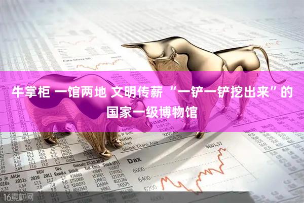 牛掌柜 一馆两地 文明传薪 “一铲一铲挖出来”的国家一级博物馆
