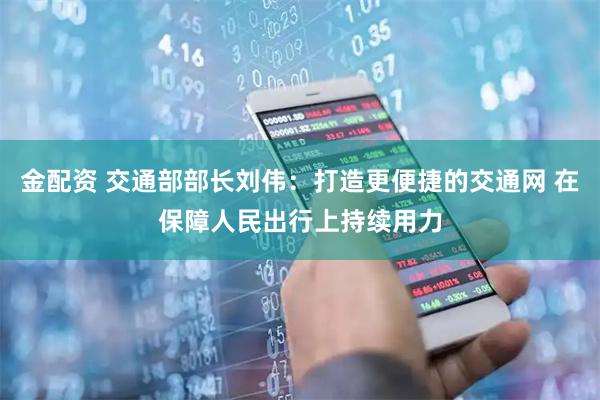 金配资 交通部部长刘伟：打造更便捷的交通网 在保障人民出行上持续用力