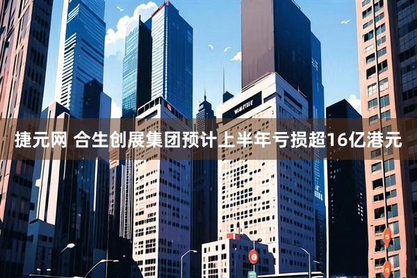 捷元网 合生创展集团预计上半年亏损超16亿港元