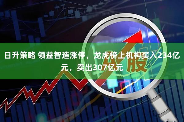 日升策略 领益智造涨停，龙虎榜上机构买入234亿元，卖出307亿元