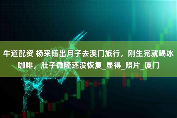 牛道配资 杨采钰出月子去澳门旅行，刚生完就喝冰咖啡，肚子微隆还没恢复_显得_照片_厦门