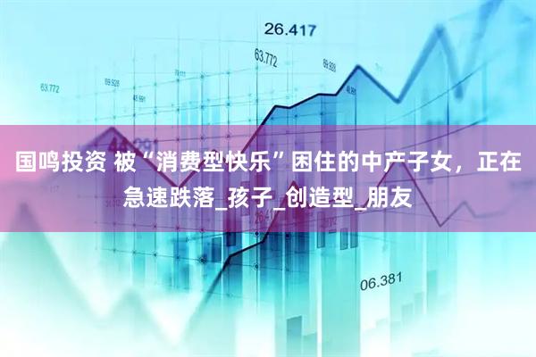 国鸣投资 被“消费型快乐”困住的中产子女，正在急速跌落_孩子_创造型_朋友