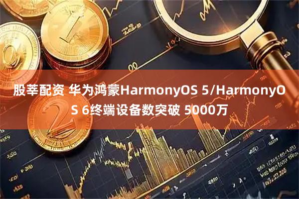 股莘配资 华为鸿蒙HarmonyOS 5/HarmonyOS 6终端设备数突破 5000万