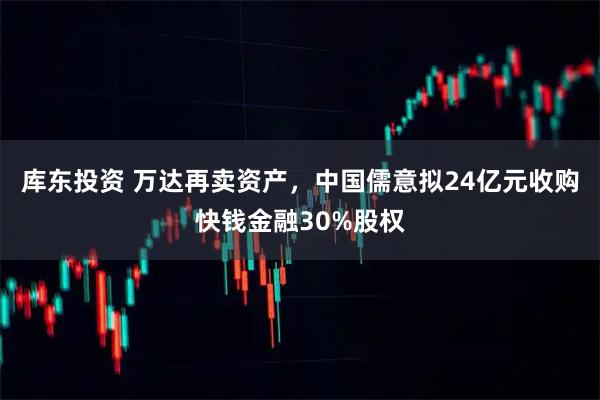 库东投资 万达再卖资产，中国儒意拟24亿元收购快钱金融30%股权