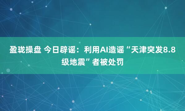 盈珑操盘 今日辟谣：利用AI造谣“天津突发8.8级地震”者被处罚