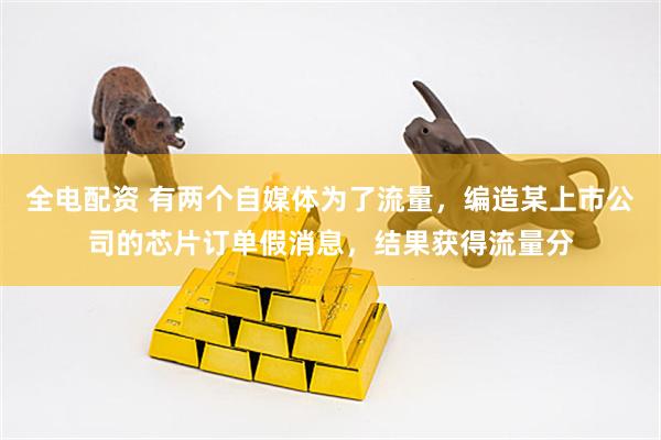 全电配资 有两个自媒体为了流量，编造某上市公司的芯片订单假消息，结果获得流量分