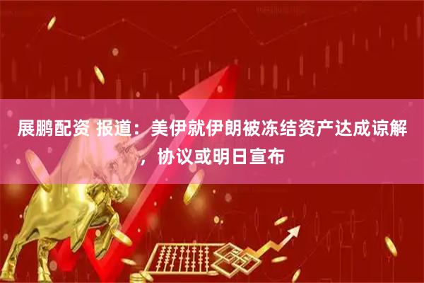 展鹏配资 报道：美伊就伊朗被冻结资产达成谅解，协议或明日宣布
