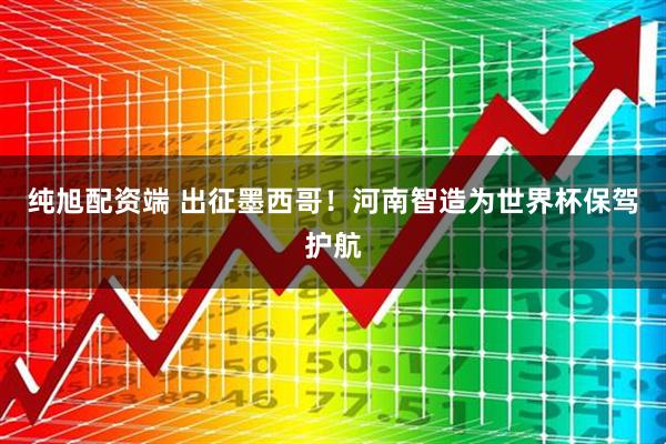 纯旭配资端 出征墨西哥！河南智造为世界杯保驾护航